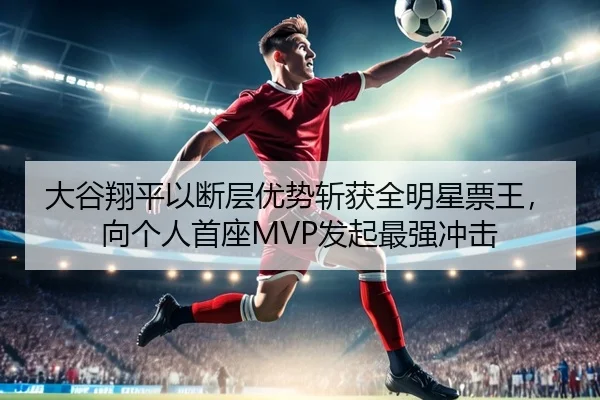 大谷翔平以断层优势斩获全明星票王，向个人首座MVP发起最强冲击