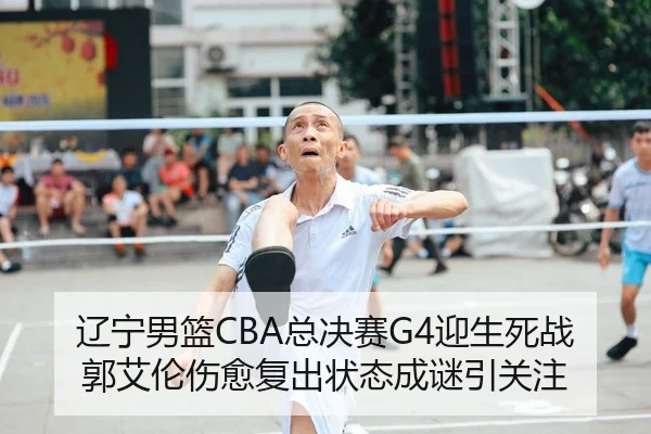辽宁男篮CBA总决赛G4迎生死战 郭艾伦伤愈复出状态成谜引关注