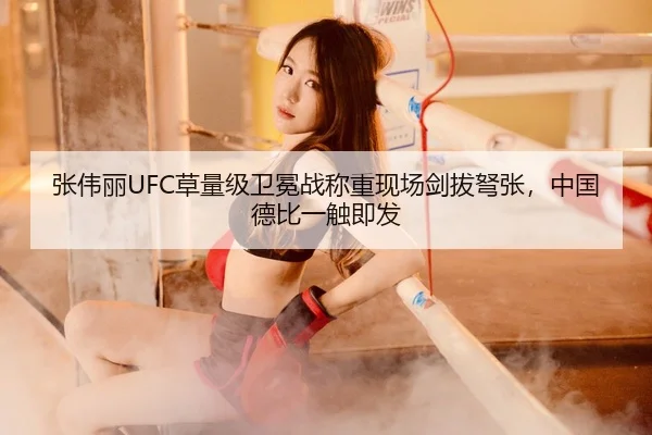 张伟丽UFC草量级卫冕战称重现场剑拔弩张，中国德比一触即发