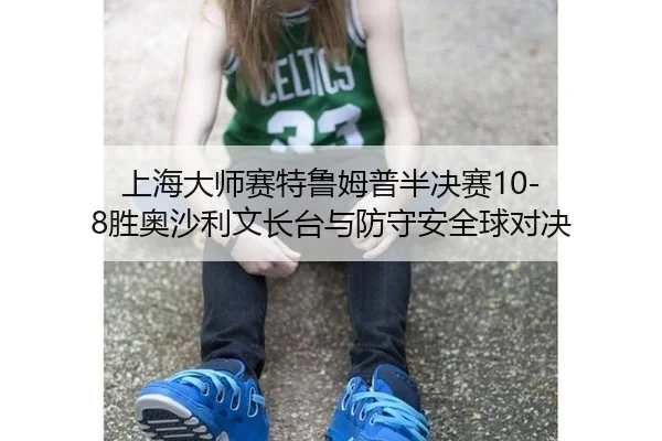 上海大师赛特鲁姆普半决赛10-8胜奥沙利文长台与防守安全球对决